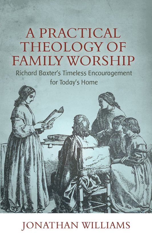A PRACTICAL THEOLOGY OF FAMILY WORSHIP: RICHARD BAXTER'S TIMELESS ENCOURAGEMENT FOR TODAY'S HOME